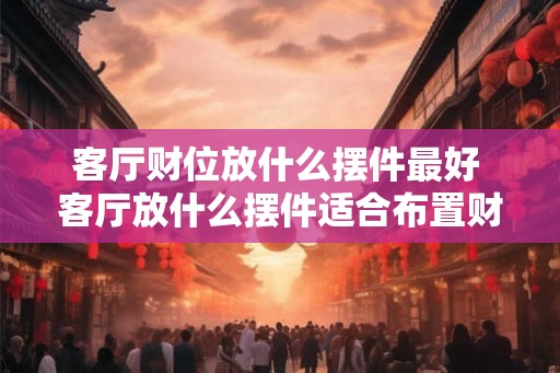 客厅财位放什么摆件最好 客厅放什么摆件适合布置财位