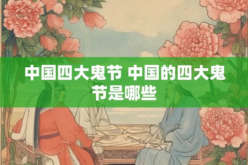 中国四大鬼节 中国的四大鬼节是哪些 中国四大鬼节 中国的四大鬼节是哪些