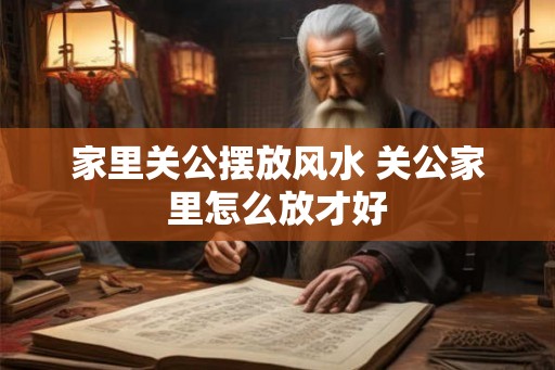 家里关公摆放风水 关公家里怎么放才好 家里关公摆放风水 关公家里怎么放才好