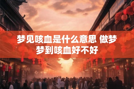 梦见咳血是什么意思 做梦梦到咳血好不好