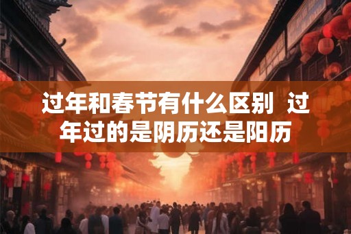 过年和春节有什么区别  过年过的是阴历还是阳历