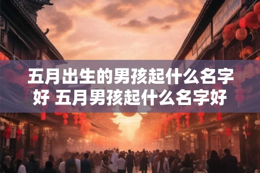 五月出生的男孩起什么名字好 五月男孩起什么名字好