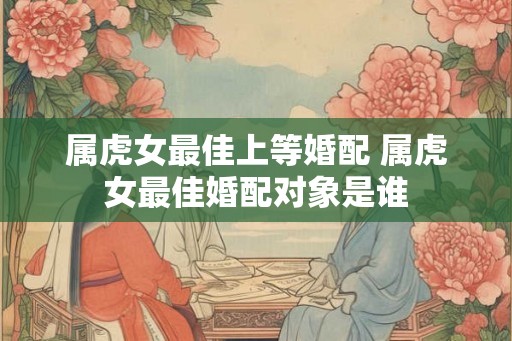 属虎女最佳上等婚配 属虎女最佳婚配对象是谁