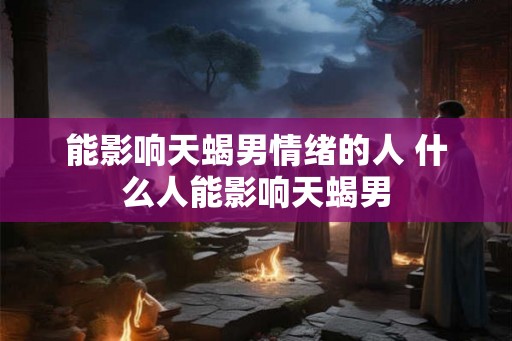 能影响天蝎男情绪的人 什么人能影响天蝎男