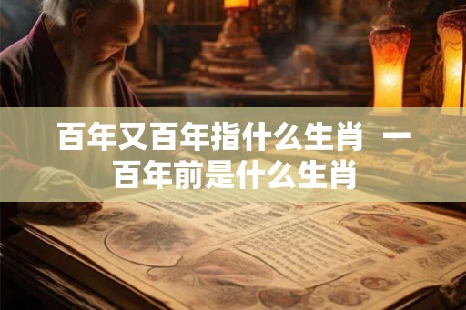 百年又百年指什么生肖  一百年前是什么生肖