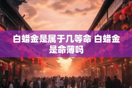 白蜡金是属于几等命 白蜡金是命薄吗 白蜡金是属于几等命 白蜡金是命薄吗