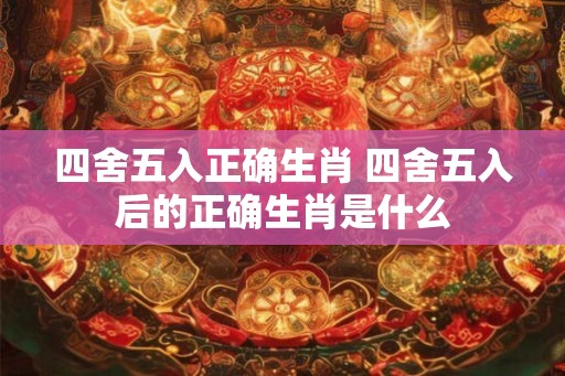 四舍五入正确生肖 四舍五入后的正确生肖是什么