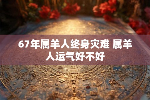 67年属羊人终身灾难 属羊人运气好不好
