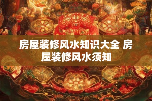 房屋装修风水知识大全 房屋装修风水须知 房屋装修风水知识大全 房屋装修风水须知