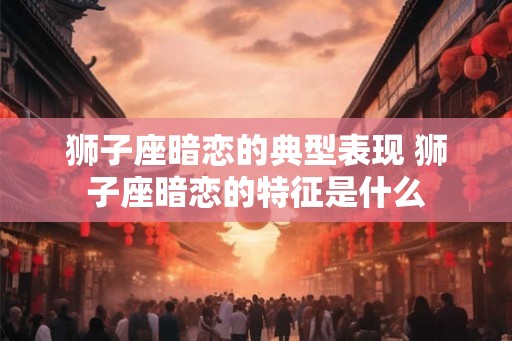 狮子座暗恋的典型表现 狮子座暗恋的特征是什么