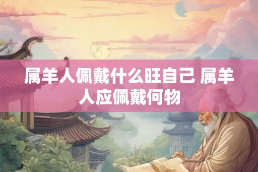 属羊人佩戴什么旺自己 属羊人应佩戴何物