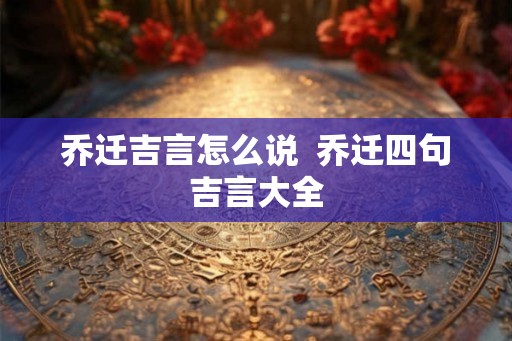 乔迁吉言怎么说 乔迁四句吉言大全 乔迁吉言怎么说 乔迁四句吉言大全