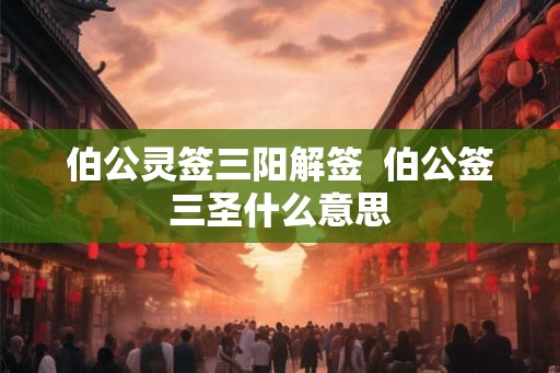 伯公灵签三阳解签 伯公签三圣什么意思 伯公灵签三阳解签 伯公签三圣什么意思