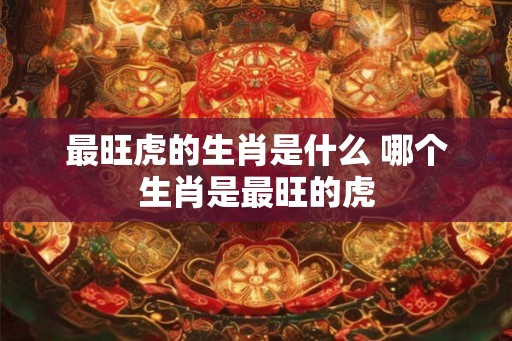 最旺虎的生肖是什么 哪个生肖是最旺的虎