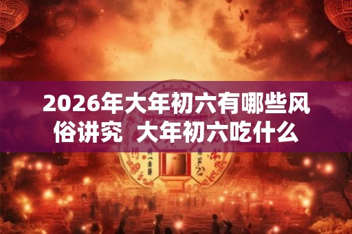 2026年大年初六有哪些风俗讲究 大年初六吃什么 2026年大年初六有哪些风俗讲究 大年初六吃什么