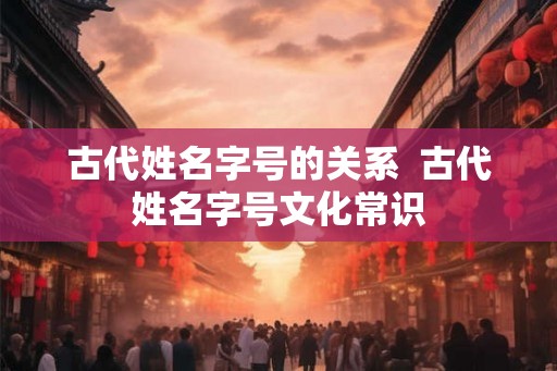 古代姓名字号的关系  古代姓名字号文化常识