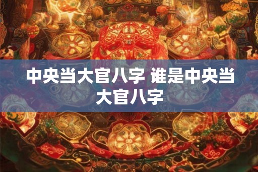 中央当大官八字 谁是中央当大官八字