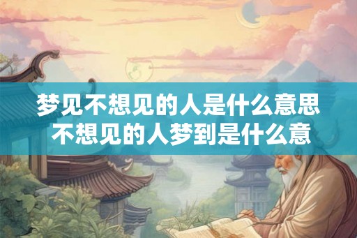 梦见不想见的人是什么意思 不想见的人梦到是什么意思
