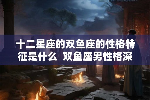 十二星座的双鱼座的性格特征是什么  双鱼座男性格深度分析