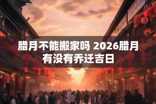 腊月不能搬家吗 2026腊月有没有乔迁吉日