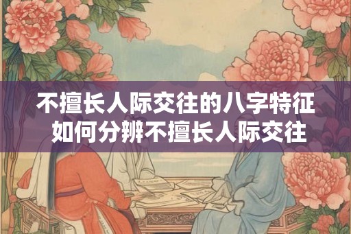 不擅长人际交往的八字特征 如何分辨不擅长人际交往的八字
