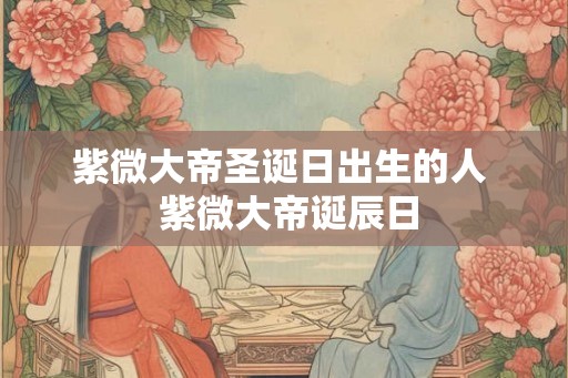 紫微大帝圣诞日出生的人  紫微大帝诞辰日