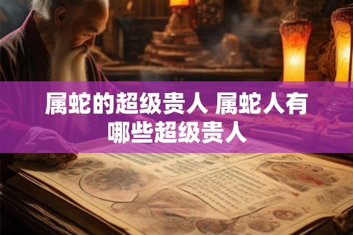 属蛇的超级贵人 属蛇人有哪些超级贵人