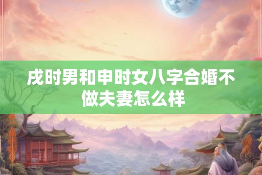 戌时男和申时女八字合婚不 做夫妻怎么样 戌时男和申时女八字合婚不 做夫妻怎么样