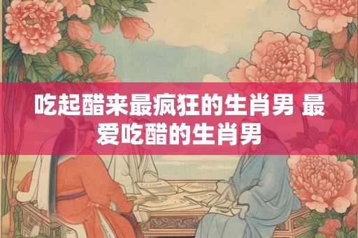 吃起醋来最疯狂的生肖男 最爱吃醋的生肖男 吃起醋来最疯狂的生肖男 最爱吃醋的生肖男