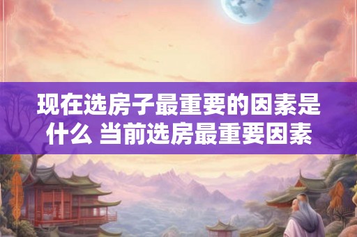 现在选房子最重要的因素是什么 当前选房最重要因素