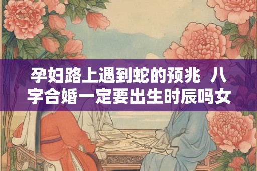 孕妇路上遇到蛇的预兆 八字合婚一定要出生时辰吗女 孕妇路上遇到蛇的预兆 八字合婚一定要出生时辰吗女