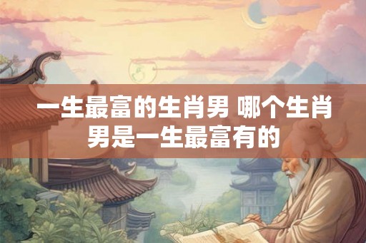一生最富的生肖男 哪个生肖男是一生最富有的