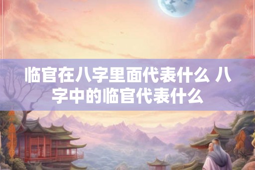临官在八字里面代表什么 八字中的临官代表什么 临官在八字里面代表什么 八字中的临官代表什么