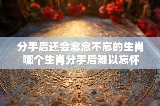 分手后还会念念不忘的生肖 哪个生肖分手后难以忘怀