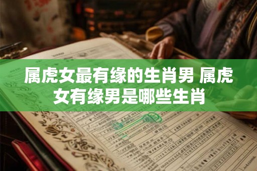 属虎女最有缘的生肖男 属虎女有缘男是哪些生肖
