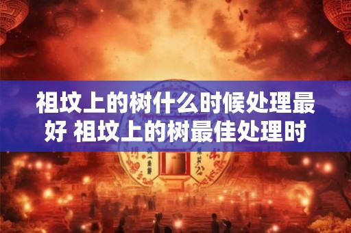 祖坟上的树什么时候处理最好 祖坟上的树最佳处理时间是什么时候