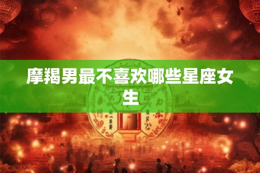 摩羯男最不喜欢哪些星座女生 摩羯男最不喜欢哪些星座女生