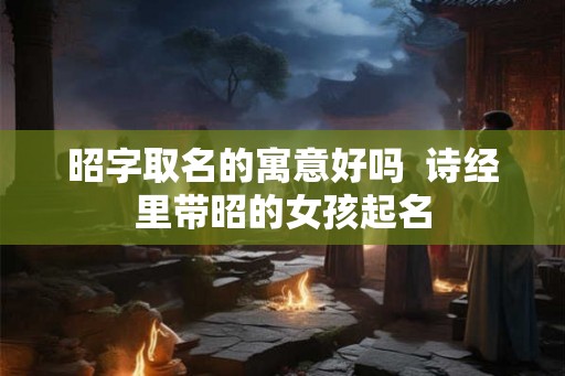 昭字取名的寓意好吗 诗经里带昭的女孩起名 昭字取名的寓意好吗 诗经里带昭的女孩起名