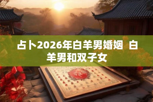 占卜2026年白羊男婚姻 白羊男和双子女 占卜2026年白羊男婚姻 白羊男和双子女
