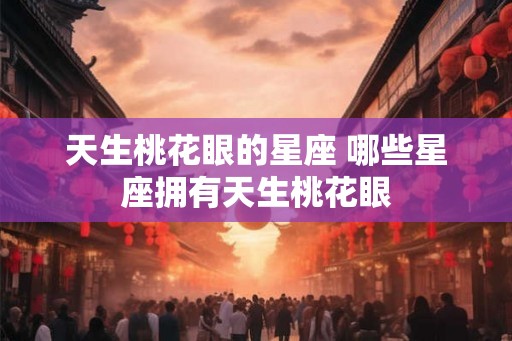 天生桃花眼的星座 哪些星座拥有天生桃花眼