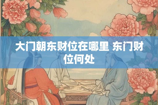 大门朝东财位在哪里 东门财位何处 大门朝东财位在哪里 东门财位何处