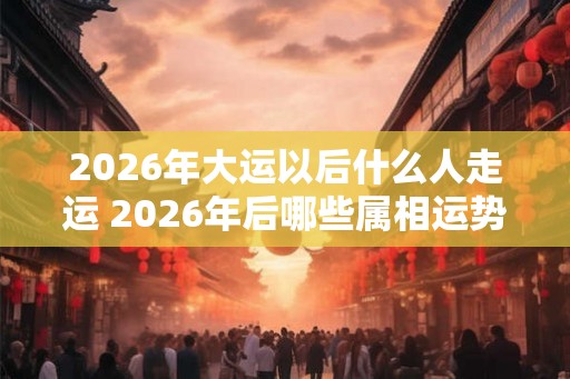 2026年大运以后什么人走运 2026年后哪些属相运势好
