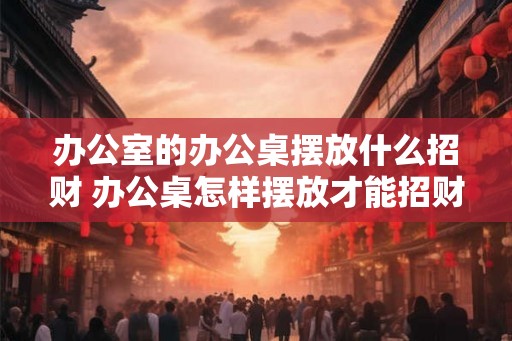 办公室的办公桌摆放什么招财 办公桌怎样摆放才能招财