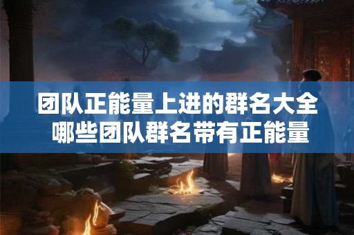 团队正能量上进的群名大全 哪些团队群名带有正能量和上进气息