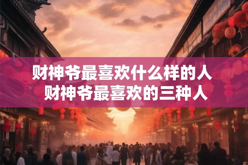 财神爷最喜欢什么样的人  财神爷最喜欢的三种人