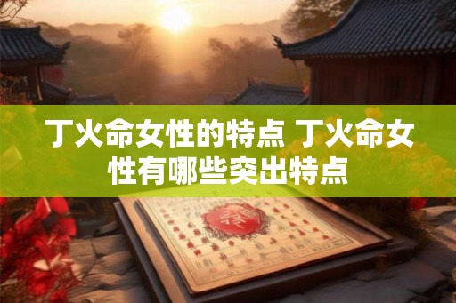 丁火命女性的特点 丁火命女性有哪些突出特点 丁火命女性的特点 丁火命女性有哪些突出特点