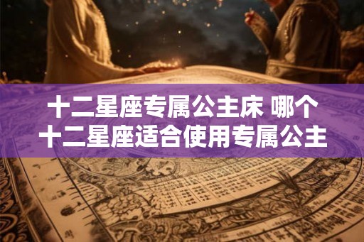 十二星座专属公主床 哪个十二星座适合使用专属公主床
