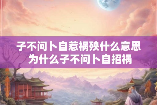 子不问卜自惹祸殃什么意思 为什么子不问卜自招祸 子不问卜自惹祸殃什么意思 为什么子不问卜自招祸