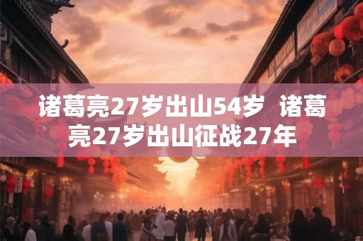诸葛亮27岁出山54岁  诸葛亮27岁出山征战27年