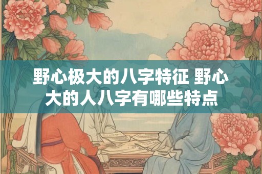 野心极大的八字特征 野心大的人八字有哪些特点